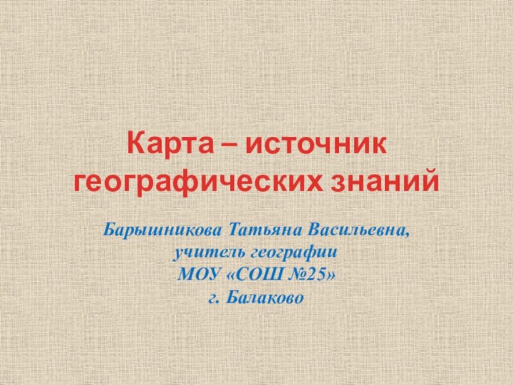 Карта – источник географических знанийБарышникова Татьяна Васильевна,учитель географииМОУ «СОШ №25»г. Балаково