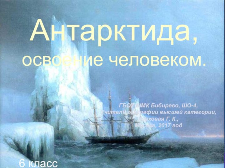 Антарктида,освоение человеком.ГБОУ ШМК Бибирево, ШО-4,Учитель географии высшей категории,Корховая Г. К.,Москва, 2017 год6 класс