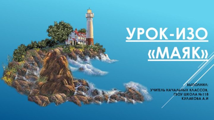 Урок-ИЗО «МАЯК»  Выполнил:  учитель начальных классов,  ГБОУ Школа №118 Кулакова А.И