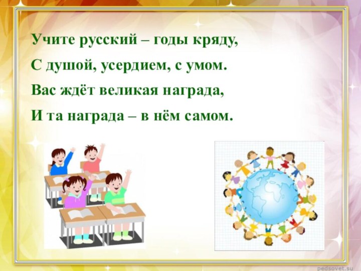 Учите русский – годы кряду,С душой, усердием, с умом.Вас ждёт великая награда,И