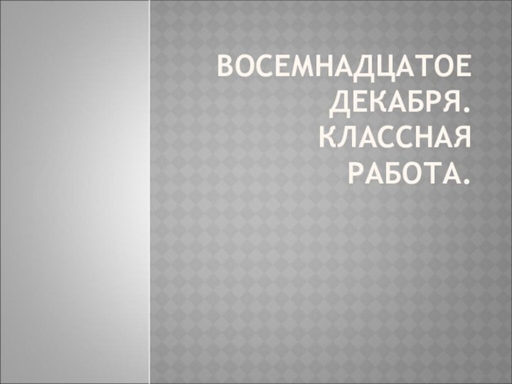 ВОСЕМНАДЦАТОЕ ДЕКАБРЯ. КЛАССНАЯ РАБОТА.