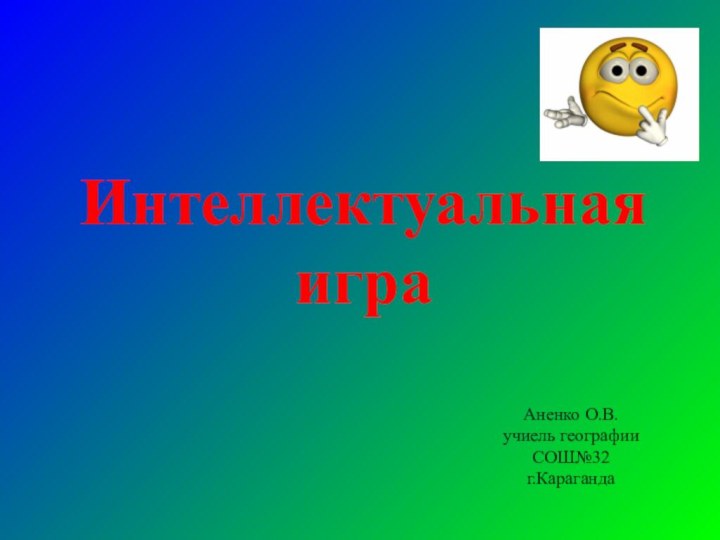 Интеллектуальная игра Аненко О.В.учиель географииСОШ№32 г.Караганда