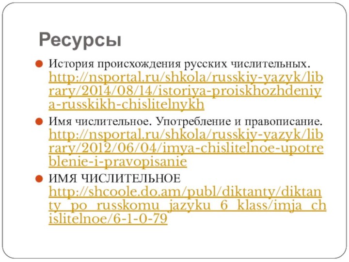 РесурсыИстория происхождения русских числительных. http://nsportal.ru/shkola/russkiy-yazyk/library/2014/08/14/istoriya-proiskhozhdeniya-russkikh-chislitelnykhИмя числительное. Употребление и правописание. http://nsportal.ru/shkola/russkiy-yazyk/library/2012/06/04/imya-chislitelnoe-upotreblenie-i-pravopisanieИМЯ ЧИСЛИТЕЛЬНОЕ http://shcoole.do.am/publ/diktanty/diktanty_po_russkomu_jazyku_6_klass/imja_chislitelnoe/6-1-0-79