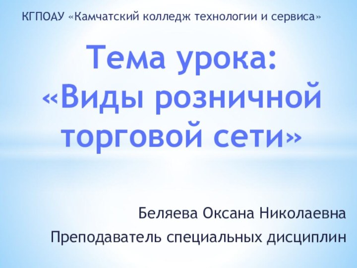 Беляева Оксана НиколаевнаПреподаватель специальных дисциплинТема урока: «Виды розничной торговой сети»КГПОАУ «Камчатский колледж технологии и сервиса»