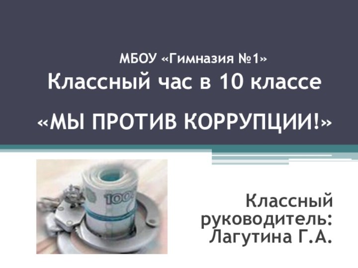 «МЫ ПРОТИВ КОРРУПЦИИ!»Классный руководитель:Лагутина Г.А.	МБОУ «Гимназия №1»Классный час в 10 классе