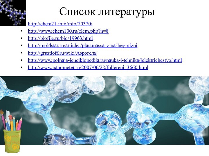 http://chem21.info/info/70370/http://www.chem100.ru/elem.php?n=8http://biofile.ru/bio/19963.htmlhttp://moldstar.ru/articles/plastmassa-v-nashey-giznihttp://gruzdoff.ru/wiki/Аэрогельhttp://www.polnaja-jenciklopedija.ru/nauka-i-tehnika/jelektrichestvo.htmlhttp://www.nanometer.ru/2007/06/28/fullereni_3660.htmlСписок литературы