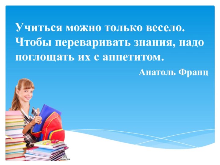 Учиться можно только весело. Чтобы переваривать знания, надо поглощать их с аппетитом. Анатоль Франц