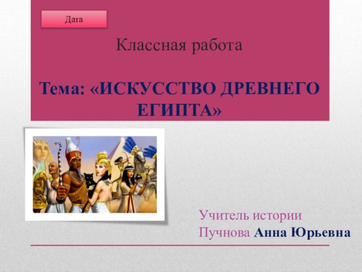 Классная работа   Тема: «ИСКУССТВО ДРЕВНЕГО ЕГИПТА»Учитель истории Пучнова Анна Юрьевна Дата