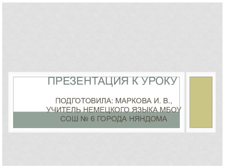 ПРЕЗЕНТАЦИЯ К УРОКУПОДГОТОВИЛА: МАРКОВА И. В., УЧИТЕЛЬ НЕМЕЦКОГО ЯЗЫКА МБОУ СОШ № 6 ГОРОДА НЯНДОМА