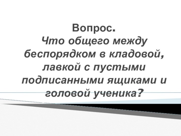 Вопрос. Что общего между беспорядком в кладовой, лавкой с пустыми подписанными ящиками и головой ученика?