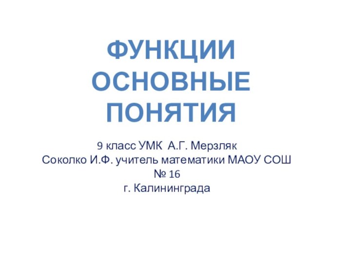 ФункцииОсновные понятия9 класс УМК А.Г. МерзлякСоколко И.Ф. учитель математики МАОУ СОШ № 16 г. Калининграда