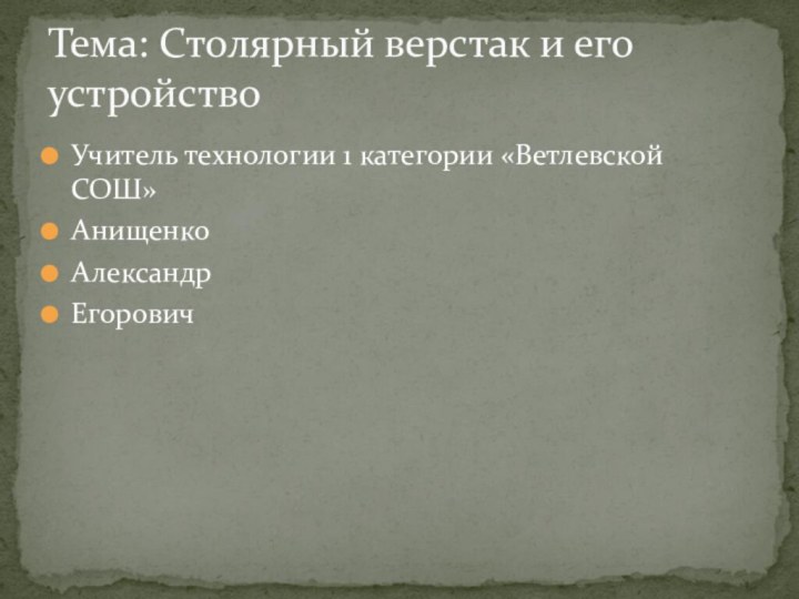 Учитель технологии 1 категории «Ветлевской СОШ»Анищенко Александр ЕгоровичТема: Столярный верстак и его устройство