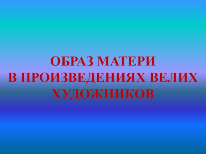 ОБРАЗ МАТЕРИ  В ПРОИЗВЕДЕНИЯХ ВЕЛИХ ХУДОЖНИКОВ