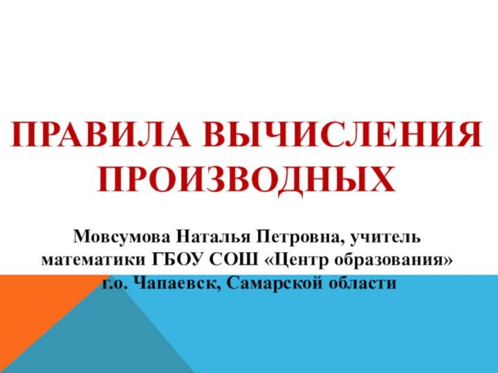 ПРАВИЛА ВЫЧИСЛЕНИЯ ПРОИЗВОДНЫХМовсумова Наталья Петровна, учитель математики ГБОУ СОШ «Центр образования» г.о. Чапаевск, Самарской области