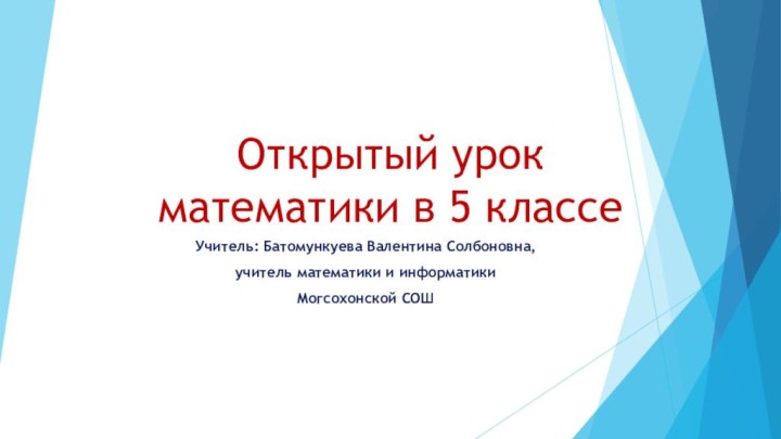 Открытый урок математики в 5 классеУчитель: Батомункуева Валентина Солбоновна, учитель математики и информатики Могсохонской СОШ