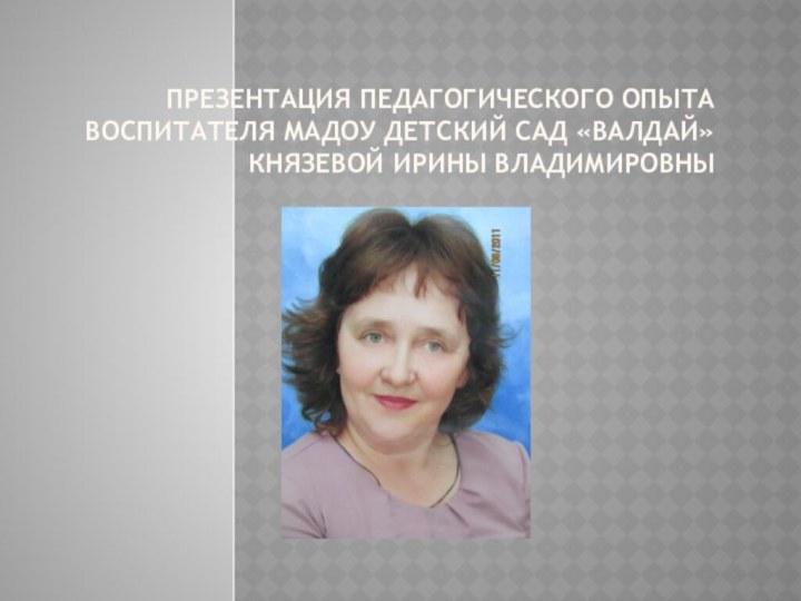 Презентация педагогического опыта воспитателя МАДОУ Детский сад «Валдай» Князевой Ирины Владимировны