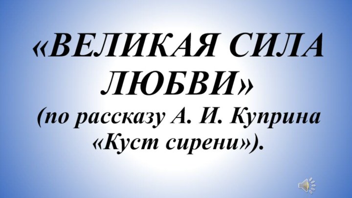 «ВЕЛИКАЯ СИЛА ЛЮБВИ»  (по рассказу А. И. Куприна  «Куст сирени»).