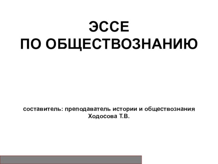 ЭССЕ ПО ОБЩЕСТВОЗНАНИЮ    составитель: преподаватель истории и обществознания Ходосова Т.В.