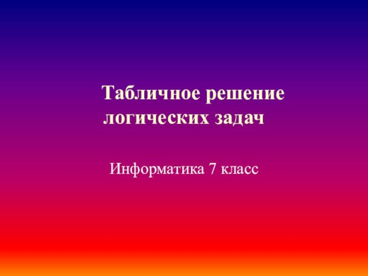   Табличное решение логических задачИнформатика 7 класс