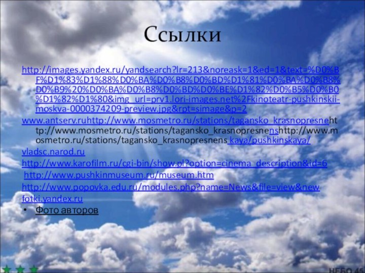 Ссылкиhttp://images.yandex.ru/yandsearch?lr=213&noreask=1&ed=1&text=%D0%BF%D1%83%D1%88%D0%BA%D0%B8%D0%BD%D1%81%D0%BA%D0%B8%D0%B9%20%D0%BA%D0%B8%D0%BD%D0%BE%D1%82%D0%B5%D0%B0%D1%82%D1%80&img_url=prv1.lori-images.net%2Fkinoteatr-pushkinskii-moskva-0000374209-preview.jpg&rpt=simage&p=2www.antserv.ruhttp://www.mosmetro.ru/stations/tagansko_krasnopresnehttp://www.mosmetro.ru/stations/tagansko_krasnopresnenshttp://www.mosmetro.ru/stations/tagansko_krasnopresnens kaya/pushkinskaya/vladsc.narod.ruhttp://www.karofilm.ru/cgi-bin/show.pl?option=cinema_description&id=6 http://www.pushkinmuseum.ru/museum.htmhttp://www.popovka.edu.ru/modules.php?name=News&file=view&newfotki.yandex.ruФото авторов