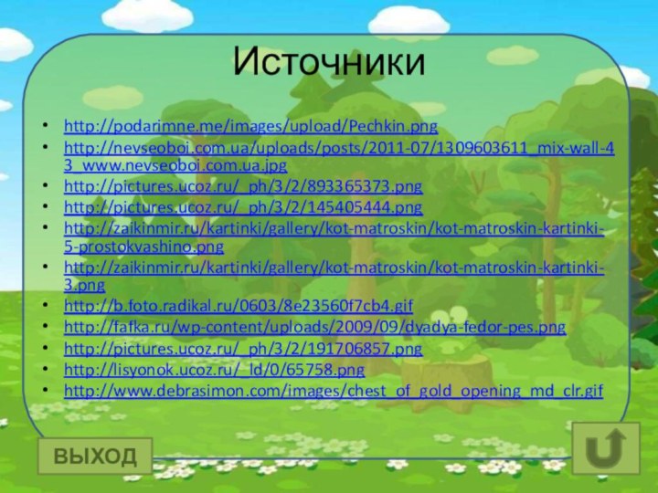 Источникиhttp://podarimne.me/images/upload/Pechkin.pnghttp://nevseoboi.com.ua/uploads/posts/2011-07/1309603611_mix-wall-43_www.nevseoboi.com.ua.jpghttp://pictures.ucoz.ru/_ph/3/2/893365373.pnghttp://pictures.ucoz.ru/_ph/3/2/145405444.pnghttp://zaikinmir.ru/kartinki/gallery/kot-matroskin/kot-matroskin-kartinki-5-prostokvashino.pnghttp://zaikinmir.ru/kartinki/gallery/kot-matroskin/kot-matroskin-kartinki-3.pnghttp://b.foto.radikal.ru/0603/8e23560f7cb4.gifhttp://fafka.ru/wp-content/uploads/2009/09/dyadya-fedor-pes.pnghttp://pictures.ucoz.ru/_ph/3/2/191706857.pnghttp://lisyonok.ucoz.ru/_ld/0/65758.pnghttp://www.debrasimon.com/images/chest_of_gold_opening_md_clr.gifВЫХОД