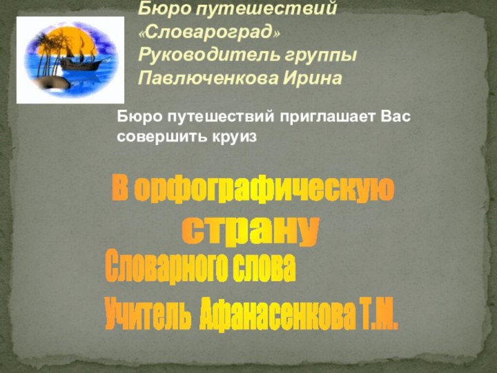 Бюро путешествий «Словароград»Руководитель группы Павлюченкова ИринаБюро путешествий приглашает Вас совершить круиз В орфографическуюстрануСловарного словаУчитель Афанасенкова Т.М.