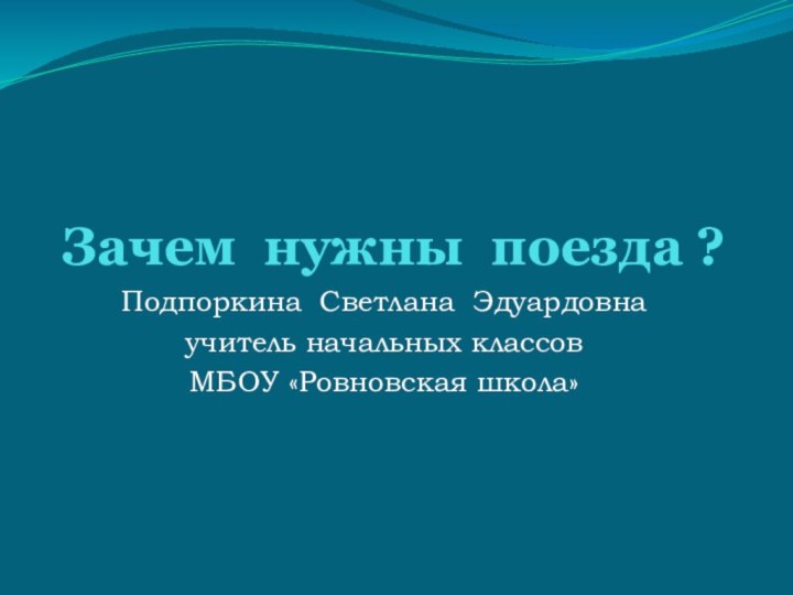 Зачем нужны поезда ?Подпоркина Светлана Эдуардовнаучитель начальных классовМБОУ «Ровновская школа»