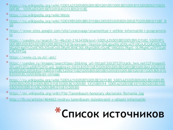 Список источниковhttps://ru.wikipedia.org/wiki/%D0%A2%D0%B0%D0%BD%D0%B5%D0%BD%D0%B1%D0%B0%D1%83%D0%BC,_%D0%AD%D0%BD%D0%B4%D1%80%D1%8Ehttps://ru.wikipedia.org/wiki/Minixhttps://ru.wikipedia.org/wiki/%D0%9B%D0%B8%D1%86%D0%B5%D0%BD%D0%B7%D0%B8%D1%8F_BSDhttps://www.sites.google.com/site/uvarovaap/znamenitye-i-velikie-informatiki-i-programmistyhttps://yandex.ru/search/?lr=4&clid=2163430&text=%D0%A3%D0%B0%D0%B9%D1%82-%D0%9F%D0%BB%D0%B5%D0%B9%D0%BD%D1%81&noreask=1&ento=0oCgpydXczODcxOTc0GAJCQdGN0L3QtNGA0Y4g0YLQsNC90LXQvdCx0LDRg9C8INC00LXRgtGB0LrQuNC1INGE0L7RgtC-0LPRgNCw0YTQuNC4CXPFGghttps://www.cs.vu.nl/~ast/https://yandex.ru/images/search?pos=26&img_url=https%3A%2F%2Fstatic.lwn.net%2Fimages%2Fconf%2Flca2007%2Flt-ast.jpg&text=%D1%83%D1%87%D0%B5%D0%BD%D0%B8%D0%BA%20%D1%8D%D0%BD%D0%B4%D1%80%D1%8E%20%D1%82%D0%B0%D0%BD%D0%B5%D0%BD%D0%B1%D0%B0%D1%83%D0%BC%D0%B0&rpt=simagehttps://ru.wikipedia.org/wiki/%D0%A1%D0%BF%D0%BE%D1%80_%D0%A2%D0%B0%D0%BD%D0%B5%D0%BD%D0%B1%D0%B0%D1%83%D0%BC%D0%B0_%E2%80%94_%D0%A2%D0%BE%D1%80%D0%B2%D0%B0%D0%BB%D1%8C%D0%B4%D1%81%D0%B0https://en.wikipedia.org/wiki/File:Tanenbaum-honorary-doctorate-Romania.jpghttp://fb.ru/article/464662/endryu-tanenbaum-issledovatel-v-oblasti-informatiki