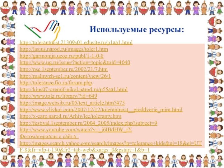 Используемые ресурсы: http://tolerantnost.21309s01.edusite.ru/p1aa1.html http://lasius.narod.ru/images/toler1.htm http://garmonija.ucoz.ru/publ/1-1-0-8http://www.ug.ru/issue/?action=topic&toid=4040 http://nsc.1september.ru/2002/21/7.htm http://malmyzh-sc1.ru/content/view/26/1http://tolerance.fio.ru/forum.php.http://kins07-oremif-nikol.narod.ru/p55aa1.htmlhttp://www.tolz.ru/library/?id=649 http://image.websib.ru/05/text_article.htm?475 http://www.vlivkor.com/2007/12/12/tolerantnost__preddverie_mira.html http://x-carp.narod.ru/Arhiv/lec/toleranty.htmhttp://festival.1september.ru/2004_2005/index.php?subject=9 http://www.youtube.com/watch?v=_j6IBdHW_rYФотоматериалы с сайта : http://images.search.yahoo.com/search/images?p=tolerance+kids&ni=18&ei=UTF-8&fr=yfp-t-150&fr2=tab-web&xargs=0&pstart=1&b=1