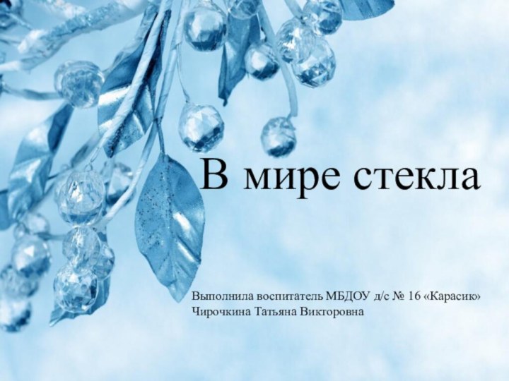 В мире стеклаВыполнила воспитатель МБДОУ д/с № 16 «Карасик»Чирочкина Татьяна Викторовна