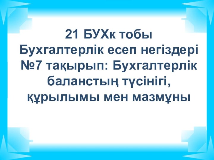 21 БУХк тобы Бухгалтерлік есеп негіздері №7 тақырып: Бухгалтерлік баланстың түсінігі, құрылымы мен мазмұны