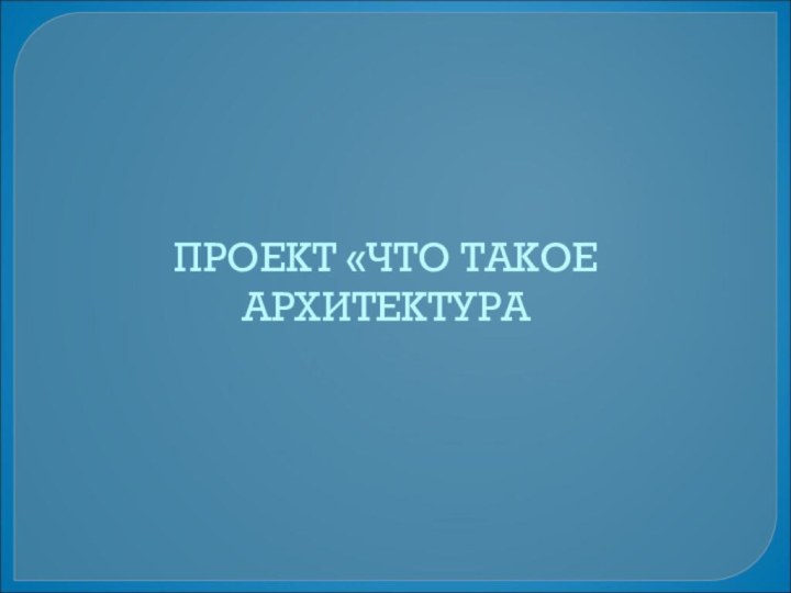 ПРОЕКТ «ЧТО ТАКОЕ АРХИТЕКТУРА