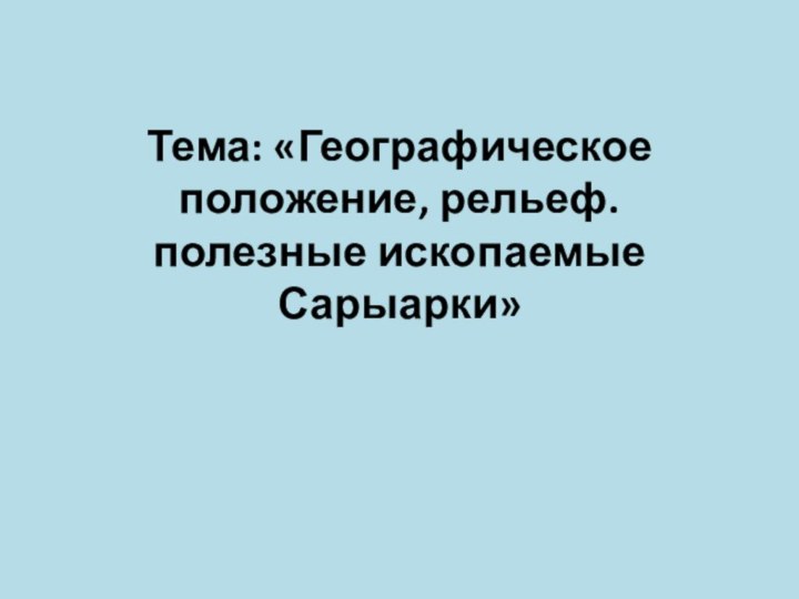 Тема: «Географическое положение, рельеф. полезные ископаемые Сарыарки»