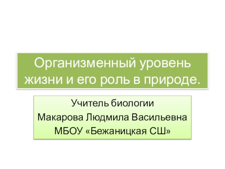 Организменный уровень жизни и его роль в природе.Учитель биологииМакарова Людмила ВасильевнаМБОУ «Бежаницкая СШ»