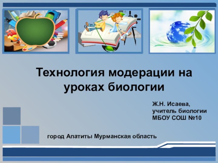 Технология модерации на уроках биологииЖ.Н. Исаева,учитель биологииМБОУ СОШ №10город Апатиты Мурманская область