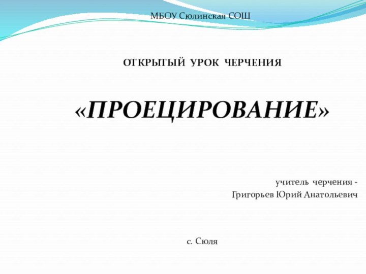 МБОУ Сюлинская СОШ   ОТКРЫТЫЙ УРОК ЧЕРЧЕНИЯ«ПРОЕЦИРОВАНИЕ»    учитель черчения -  Григорьев Юрий Анатольевич