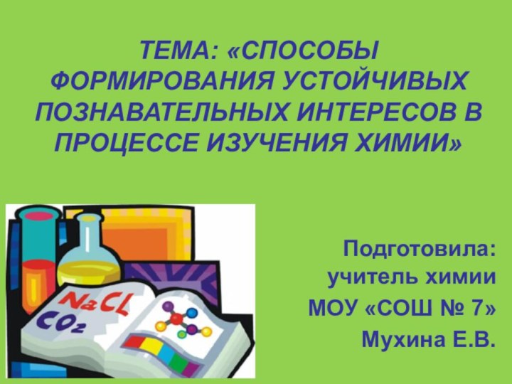 ТЕМА: «СПОСОБЫ ФОРМИРОВАНИЯ УСТОЙЧИВЫХ ПОЗНАВАТЕЛЬНЫХ ИНТЕРЕСОВ В ПРОЦЕССЕ ИЗУЧЕНИЯ ХИМИИ»Подготовила: учитель химииМОУ «СОШ № 7»Мухина Е.В.