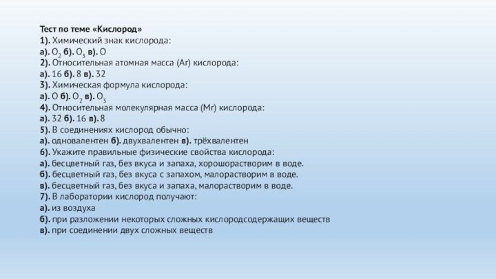 Тест по теме «Кислород» 1). Химический знак кислорода:а). О2 б). О3 в). О2). Относительная атомная масса (Аr) кислорода:а). 16 б). 8 в). 323). Химическая формула кислорода:а). О б). О2 в). О34). Относительная