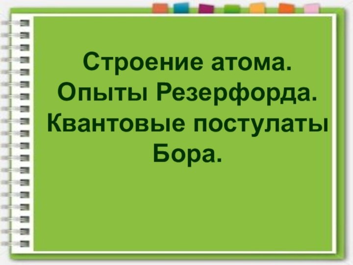 Строение атома. Опыты Резерфорда.Квантовые постулатыБора.