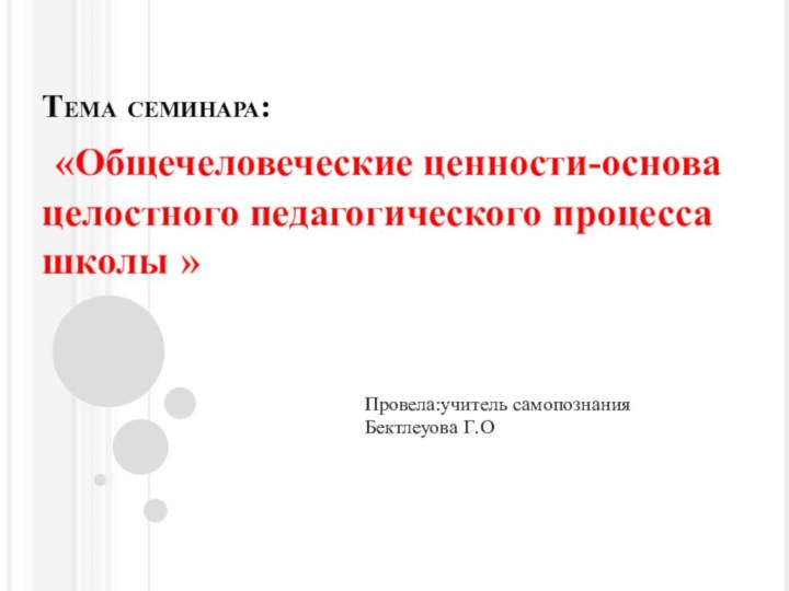 Тема семинара: «Общечеловеческие ценности-основа целостного педагогического процесса школы »Провела:учитель самопознания Бектлеуова Г.О