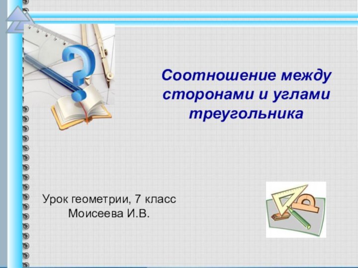 Урок геометрии, 7 классМоисеева И.В. Соотношение между сторонами и углами треугольника