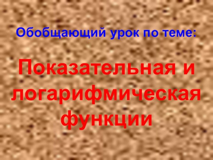 Обобщающий урок по теме:  Показательная и логарифмическая функции