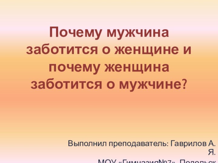 Почему мужчина заботится о женщине и почему женщина заботится о мужчине?Выполнил преподаватель: Гаврилов А.Я.МОУ «Гимназия№7», Подольск