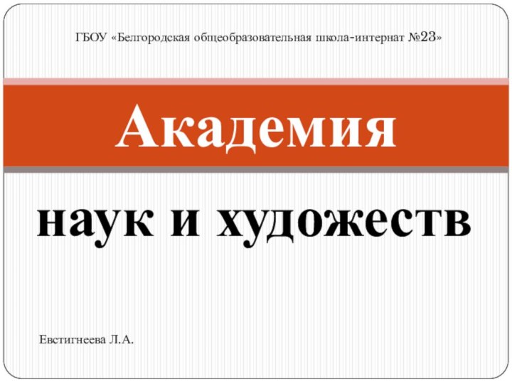 наук и художествАкадемия      ГБОУ «Белгородская общеобразовательная школа-интернат №23»Евстигнеева Л.А.