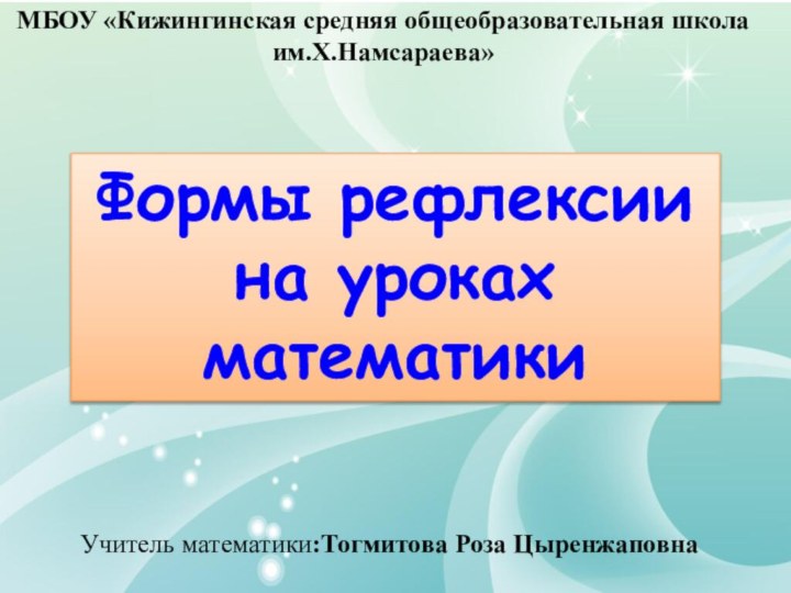 Формы рефлексии на уроках математикиМБОУ «Кижингинская средняя общеобразовательная школа им.Х.Намсараева» Учитель математики:Тогмитова Роза Цыренжаповна