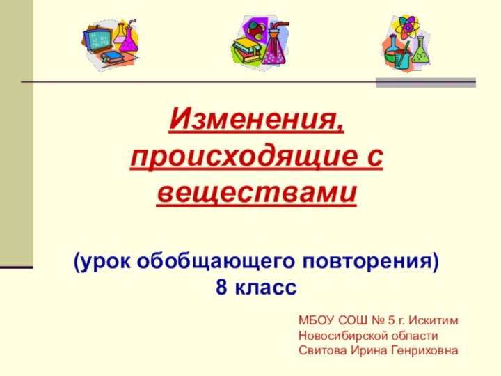 Изменения, происходящие с веществами(урок обобщающего повторения)8 классМБОУ СОШ № 5 г. Искитим Новосибирской областиСвитова Ирина Генриховна