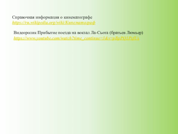 Справочная информация о кинематографеhttps://ru.wikipedia.org/wiki/КинематографВидеоролик Прибытие поезда на вокзал Ла-Сьота (братьев Люмьер)https://www.youtube.com/watch?time_continue=3&v=pBpPQ1PsfUs