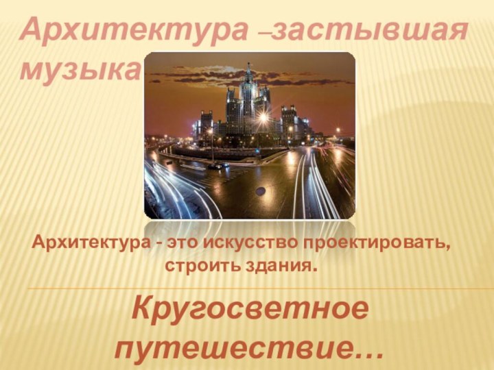 Кругосветное путешествие…Архитектура –застывшая музыка…Архитектура - это искусство проектировать, строить здания.