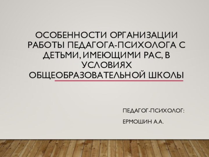 Особенности организации работы педагога-психолога с детьми, имеющими РАС, в условиях общеобразовательной школыПедагог-психолог:Ермошин А.А.