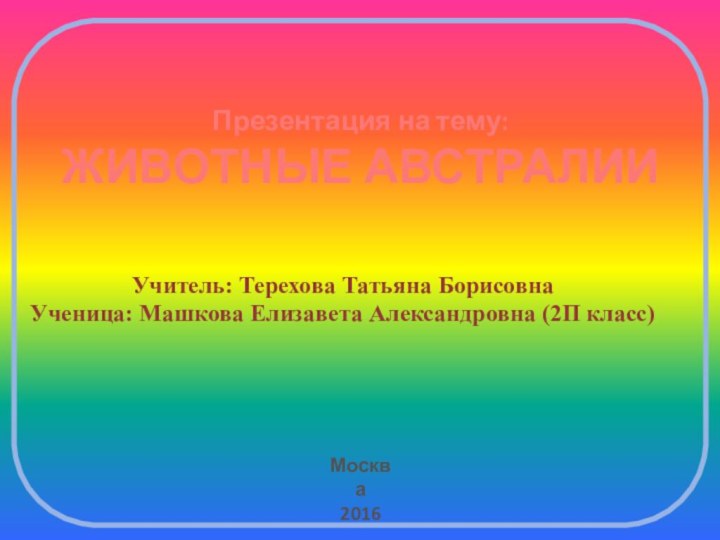 Презентация на тему:ЖИВОТНЫЕ АВСТРАЛИИУчитель: Терехова Татьяна БорисовнаУченица: Машкова Елизавета Александровна (2П класс) Москва2016